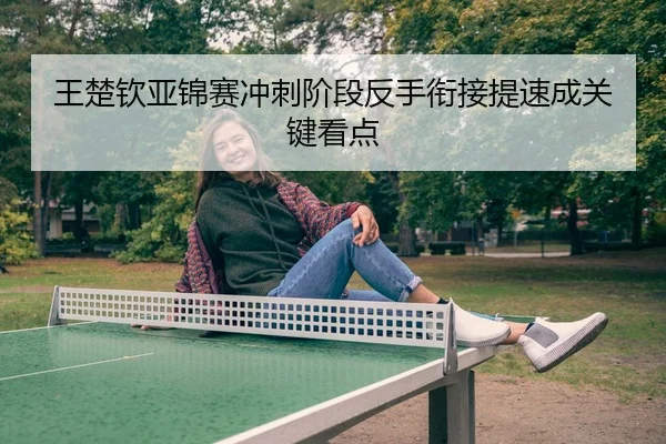 王楚钦亚锦赛冲刺阶段反手衔接提速成关键看点