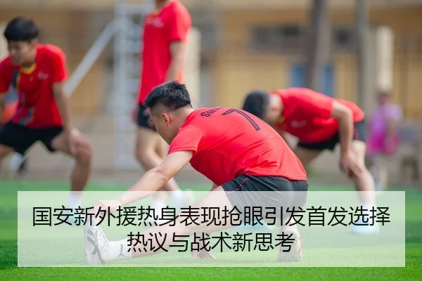 国安新外援热身表现抢眼引发首发选择热议与战术新思考